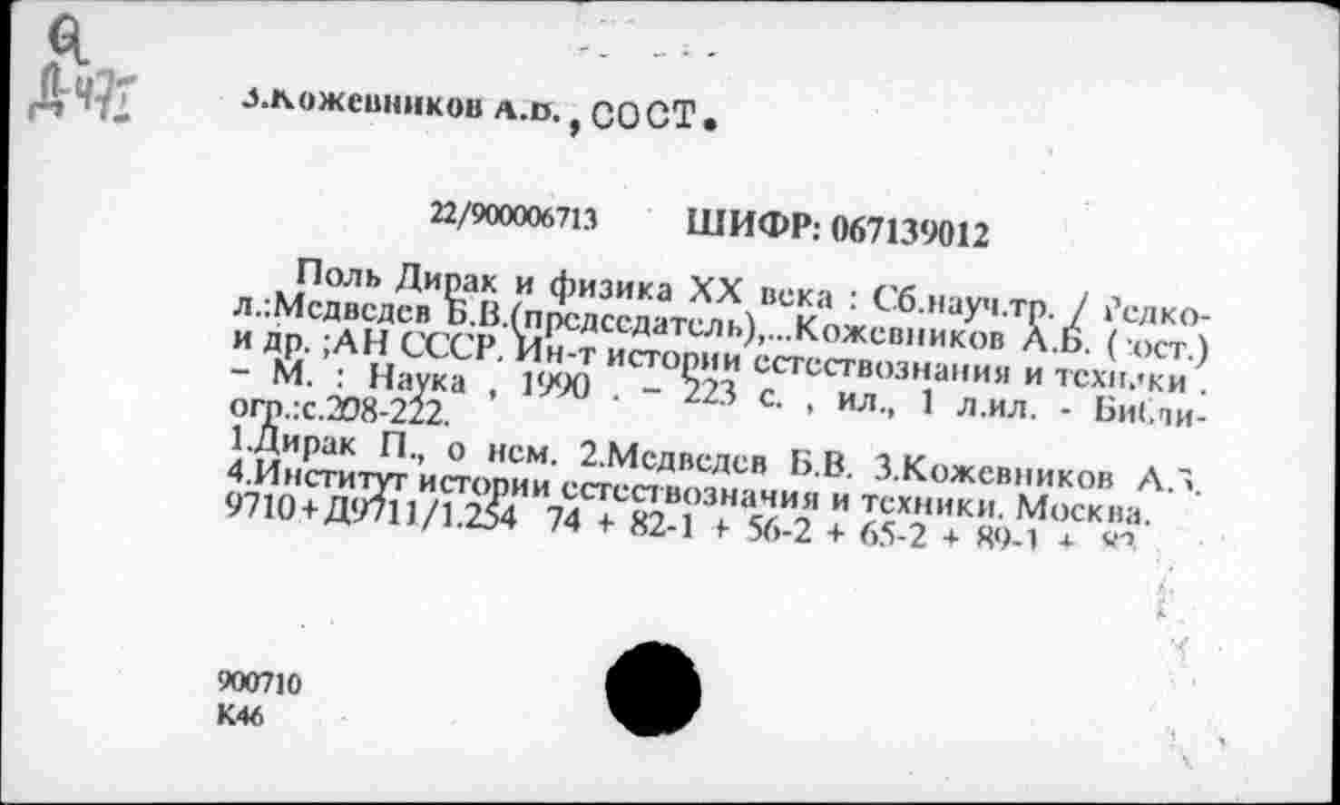 ﻿я Дч?;
л.кожевников а.в. } СО СТ.
22/900006713 ШИФР: 067139012
Поль Дирак и физика XX века : Сб.науч.тр. / ?сдко-л.:Мсдведсв Б.В.(прсдссдатель),...Кожевников Л.Б. ( ост.) и др. ;АН СССР. Ин-т истории естествознания и текилки . - М. : Наука , 1990 . - 223 с. , ил., 1 л.ил. - Би(,пи-огр.:с.208-222.
1.Дирак П., о нем. 2.Мсдведев Б.В. З.Кожевников Л.З. 4.Институт истории естествознания и техники. Москва. 9710 +Д9711/1.254 74 + 82-1 + 56-2 + 65-2 + 89-1 + <■”
900710
К46